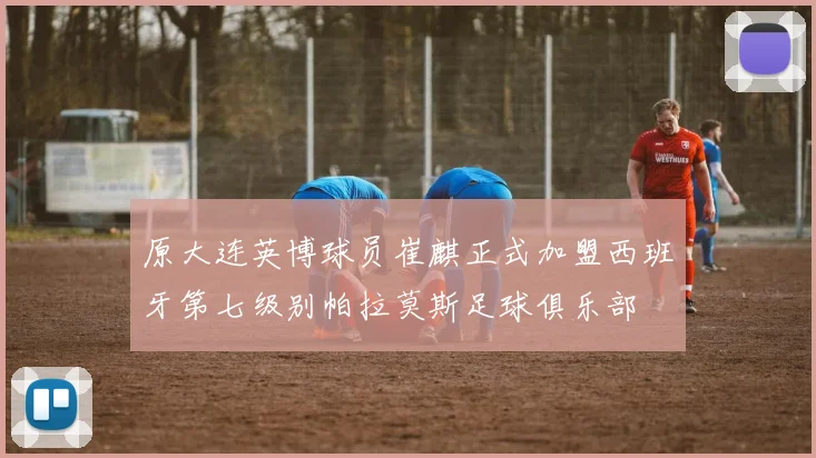 原大连英博球员崔麒正式加盟西班牙第七级别帕拉莫斯足球俱乐部