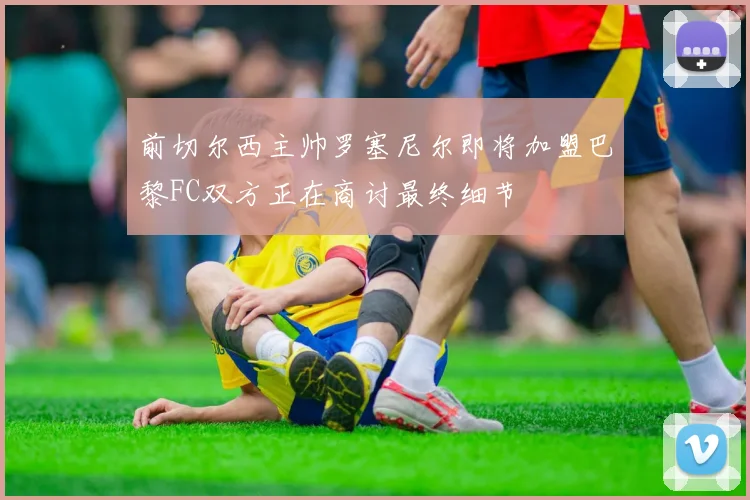 前切尔西主帅罗塞尼尔即将加盟巴黎FC双方正在商讨最终细节