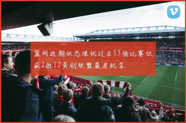 篮网近期状态堪忧过去15场比赛仅获2胜12负创联盟最差纪录