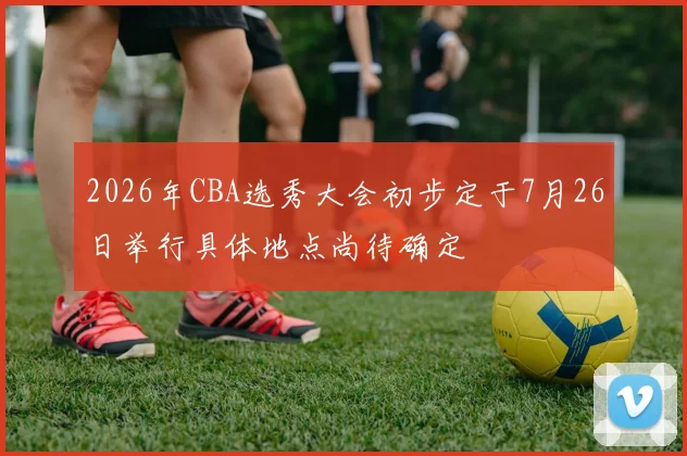 2026年CBA选秀大会初步定于7月26日举行具体地点尚待确定