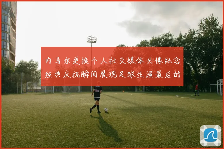 内马尔更换个人社交媒体头像纪念经典庆祝瞬间展现足球生涯最后的辉煌时刻