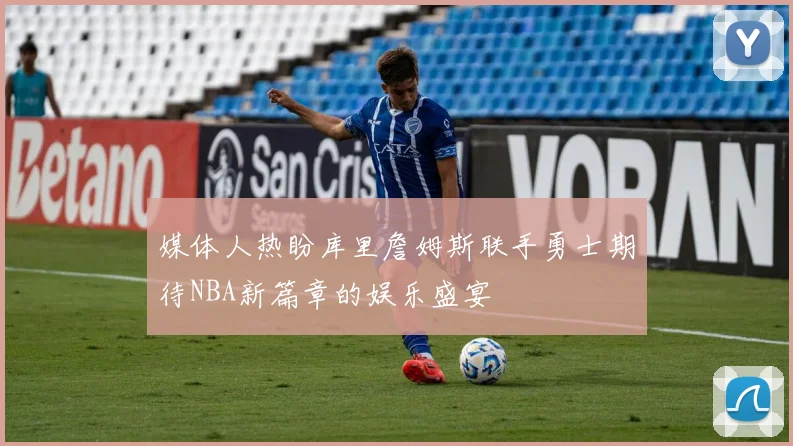 媒体人热盼库里詹姆斯联手勇士期待NBA新篇章的娱乐盛宴