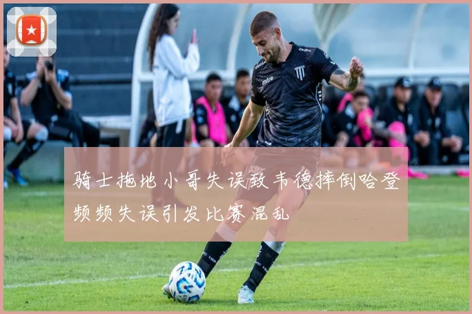 骑士拖地小哥失误致韦德摔倒哈登频频失误引发比赛混乱
