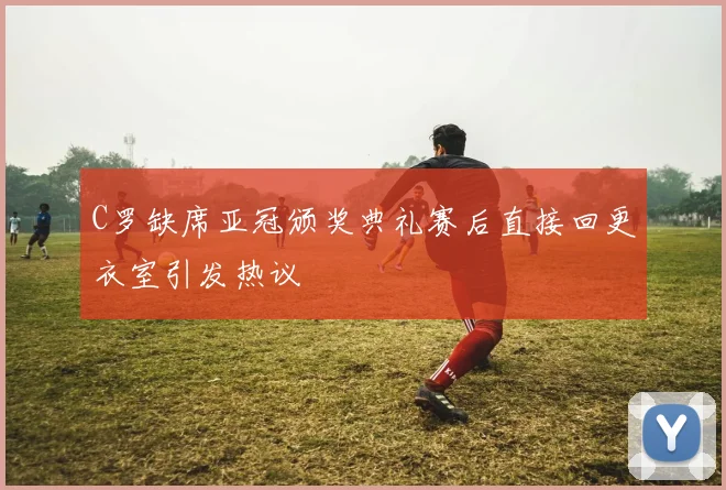 C罗缺席亚冠颁奖典礼赛后直接回更衣室引发热议