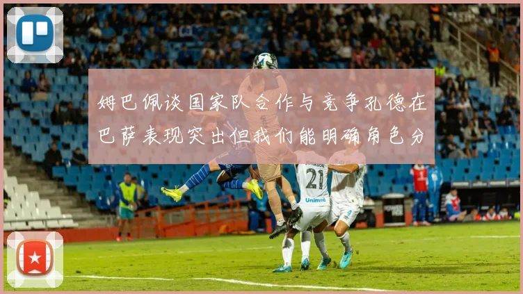 姆巴佩谈国家队合作与竞争孔德在巴萨表现突出但我们能明确角色分工