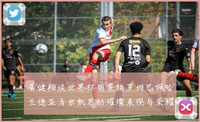 黄健翔谈世界杯明星梅罗姆巴佩哈兰德亚马尔凯恩的璀璨表现与荣耀时刻