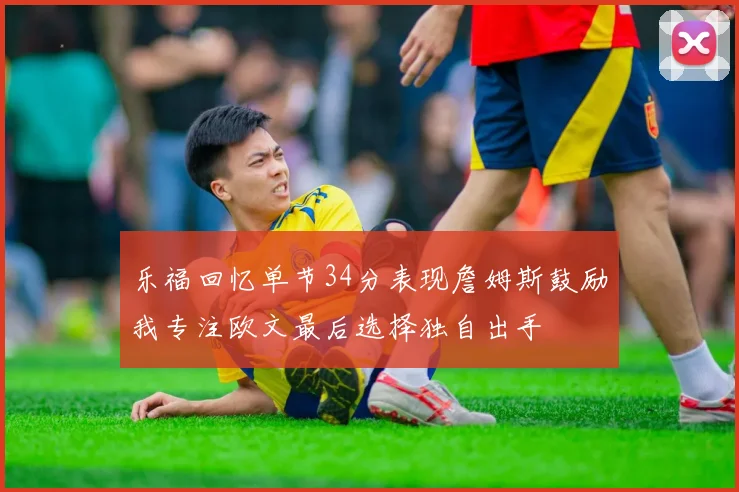 乐福回忆单节34分表现詹姆斯鼓励我专注欧文最后选择独自出手