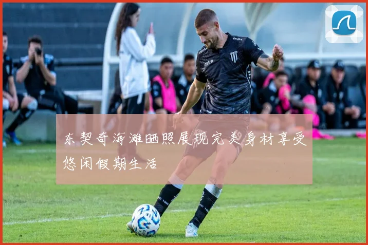 东契奇海滩晒照展现完美身材享受悠闲假期生活