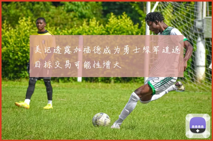 美记透露加福德成为勇士绿军追逐目标交易可能性增大