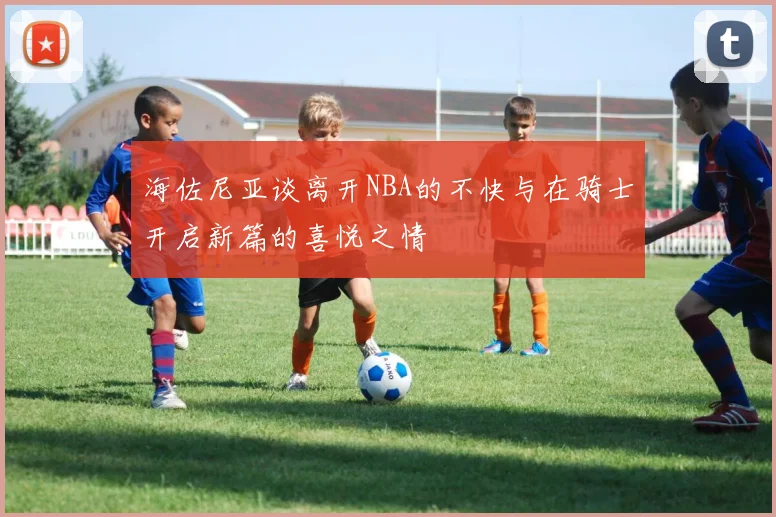 海佐尼亚谈离开NBA的不快与在骑士开启新篇的喜悦之情