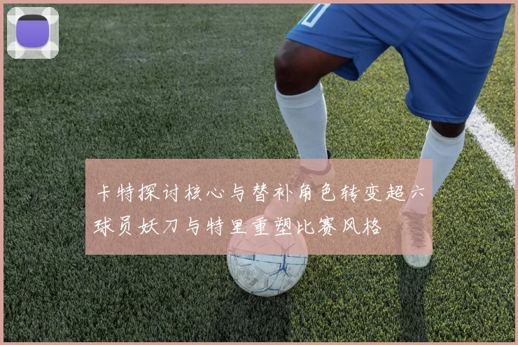卡特探讨核心与替补角色转变超六球员妖刀与特里重塑比赛风格