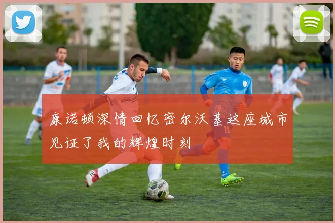 康诺顿深情回忆密尔沃基这座城市见证了我的辉煌时刻
