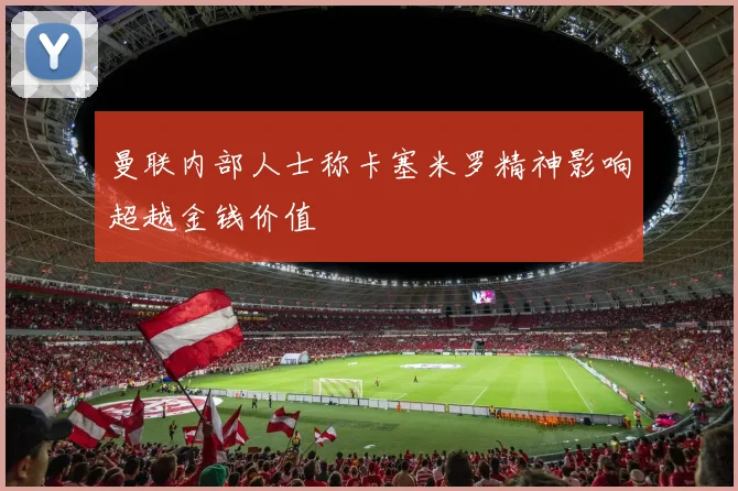 曼联内部人士称卡塞米罗精神影响超越金钱价值