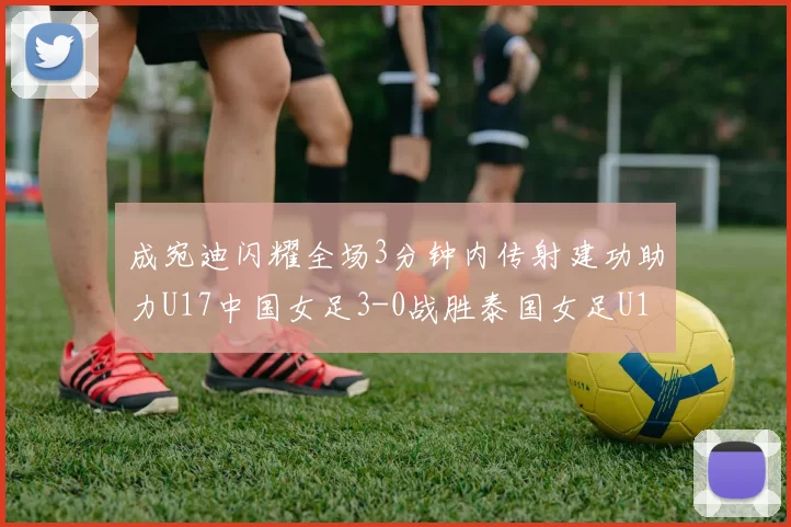 成宛迪闪耀全场3分钟内传射建功助力U17中国女足3-0战胜泰国女足U17