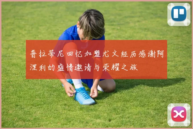 普拉蒂尼回忆加盟尤文经历感谢阿涅利的盛情邀请与荣耀之旅