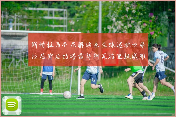 斯特拉马乔尼解读米兰球迷抗议弗拉尼背后的塔雷与阿莱格里权威维护
