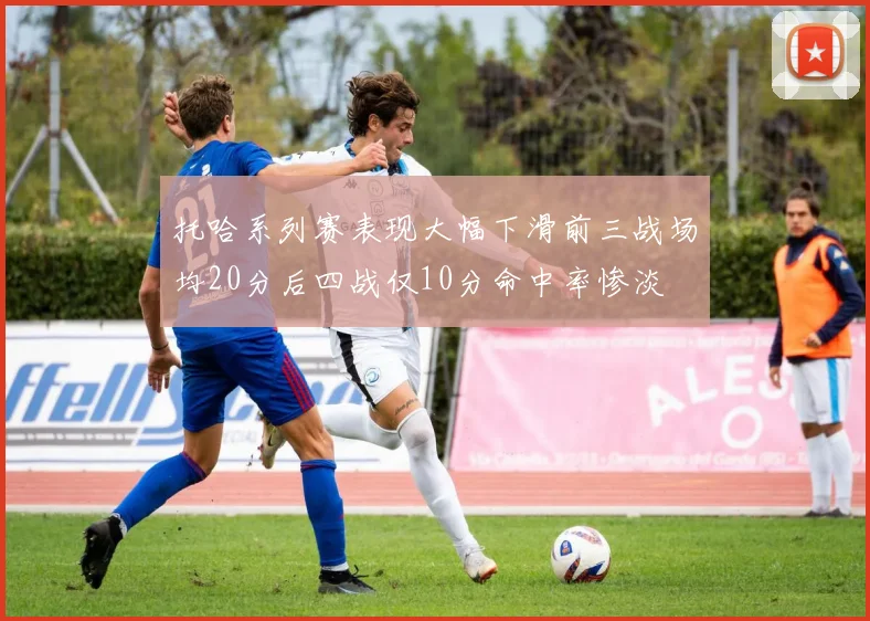 托哈系列赛表现大幅下滑前三战场均20分后四战仅10分命中率惨淡