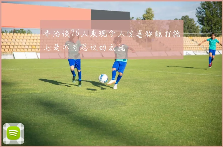 乔治谈76人表现令人惊喜称能打抢七是不可思议的成就